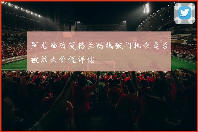 阿尤面对英格兰防线破门机会是否被放大价值评估