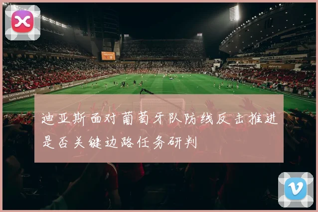 迪亚斯面对葡萄牙队防线反击推进是否关键边路任务研判