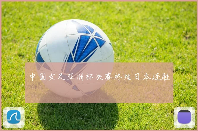 中国女足亚洲杯决赛终结日本连胜