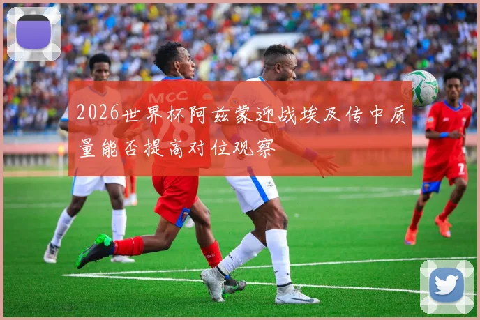 2026世界杯阿兹蒙迎战埃及传中质量能否提高对位观察