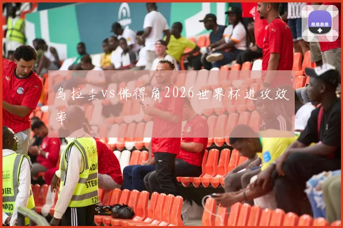 乌拉圭vs佛得角2026世界杯进攻效率