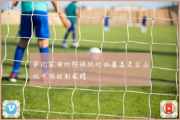 萨比策面对阿根廷对抗覆盖是否占优中场控制前瞻