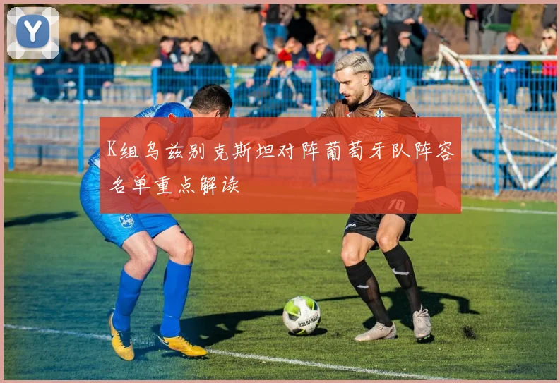 K组乌兹别克斯坦对阵葡萄牙队阵容名单重点解读