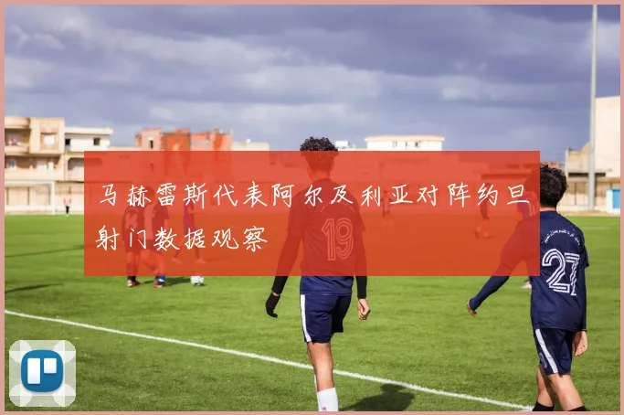 马赫雷斯代表阿尔及利亚对阵约旦射门数据观察