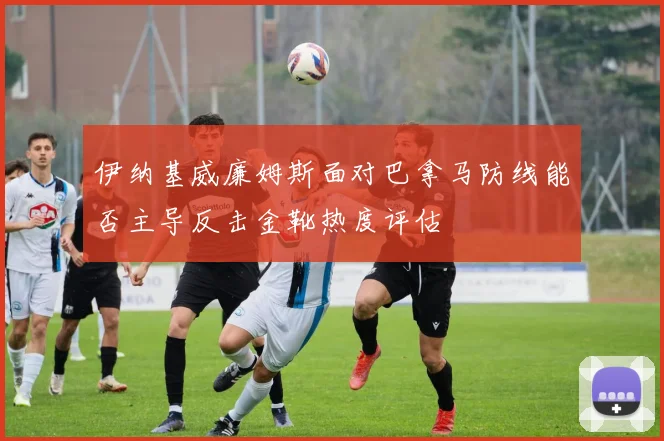 伊纳基威廉姆斯面对巴拿马防线能否主导反击金靴热度评估
