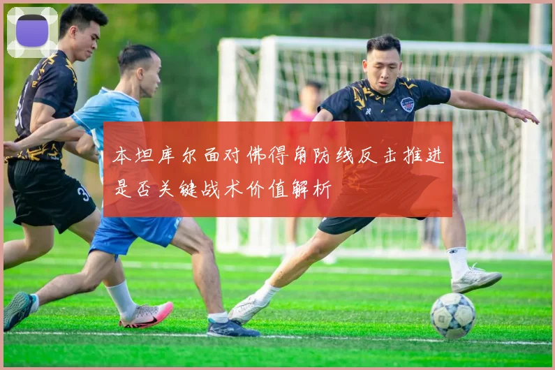 本坦库尔面对佛得角防线反击推进是否关键战术价值解析