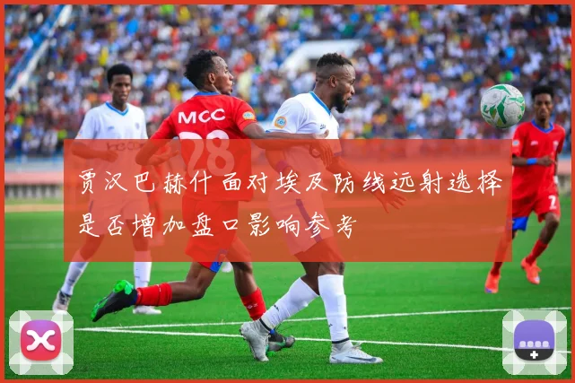 贾汉巴赫什面对埃及防线远射选择是否增加盘口影响参考