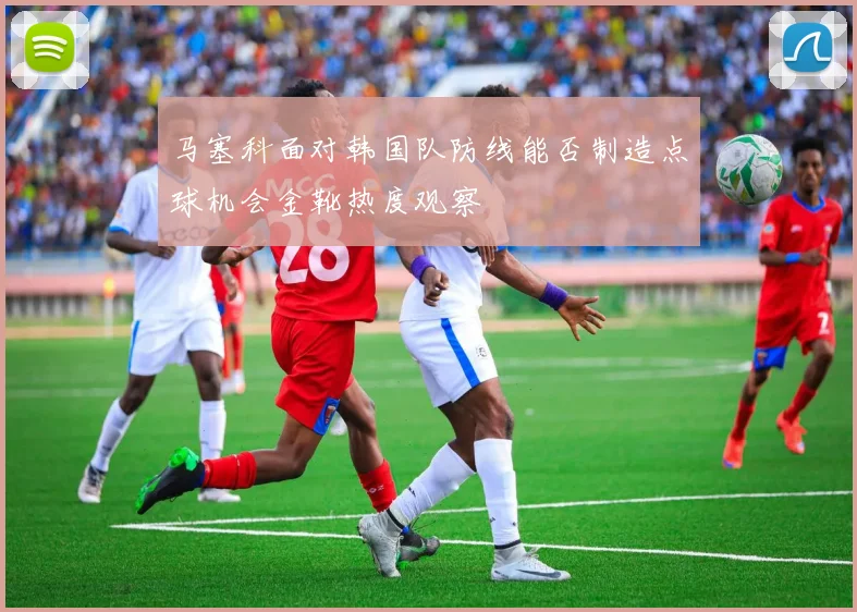 马塞科面对韩国队防线能否制造点球机会金靴热度观察
