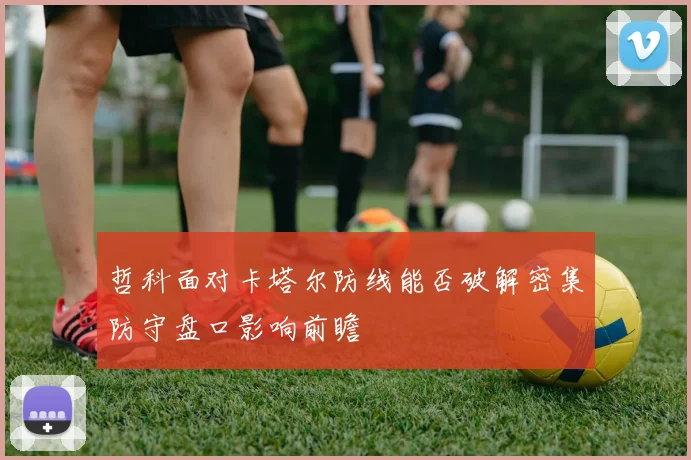 哲科面对卡塔尔防线能否破解密集防守盘口影响前瞻