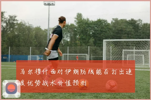 马尔穆什面对伊朗防线能否打出速度优势战术价值预测
