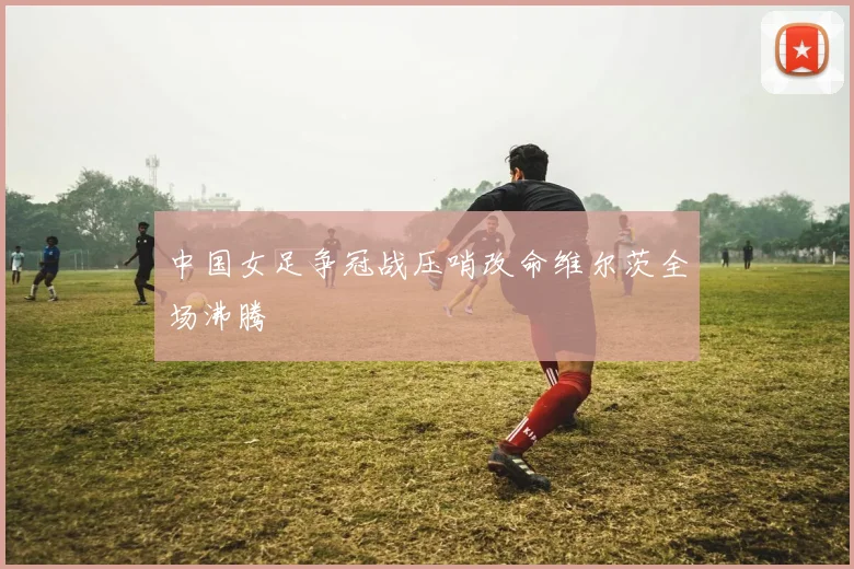 中国女足争冠战压哨改命维尔茨全场沸腾