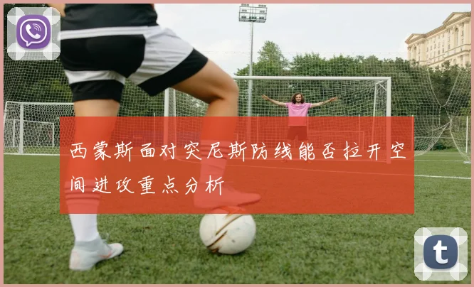 西蒙斯面对突尼斯防线能否拉开空间进攻重点分析
