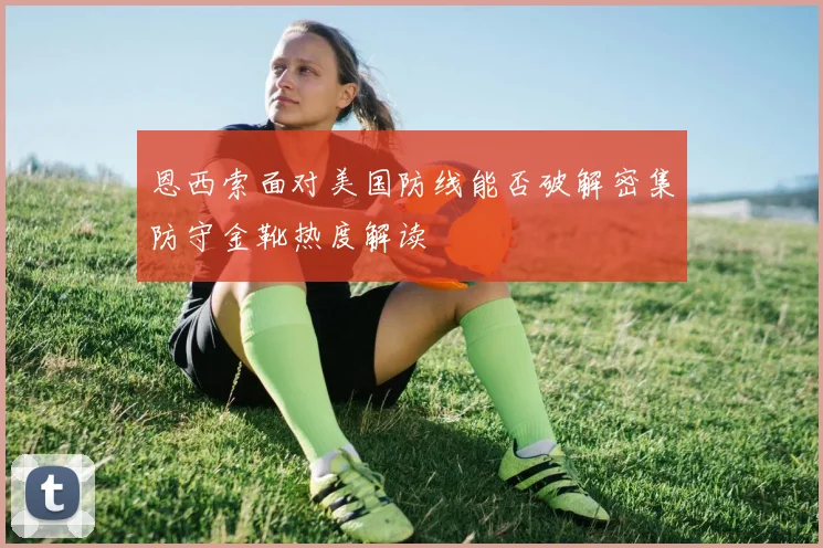 恩西索面对美国防线能否破解密集防守金靴热度解读