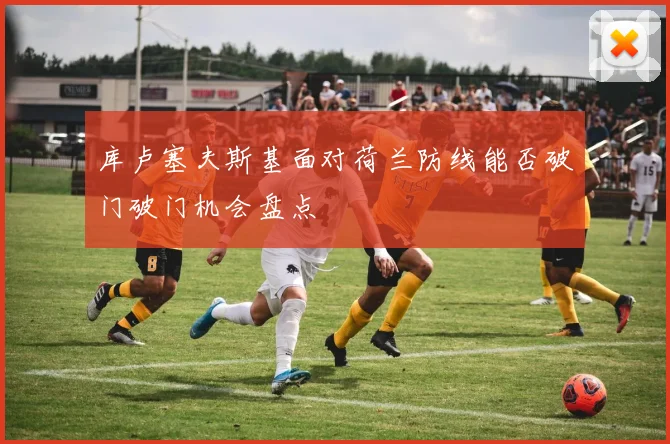 库卢塞夫斯基面对荷兰防线能否破门破门机会盘点