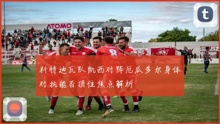 科特迪瓦队凯西对阵厄瓜多尔身体对抗能否顶住焦点解析