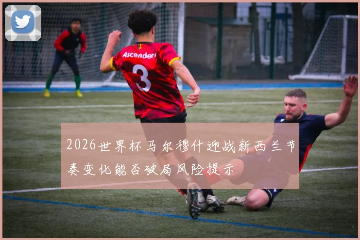 2026世界杯马尔穆什迎战新西兰节奏变化能否破局风险提示