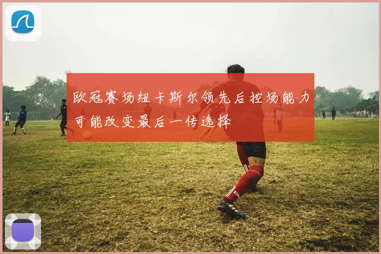 欧冠赛场纽卡斯尔领先后控场能力可能改变最后一传选择