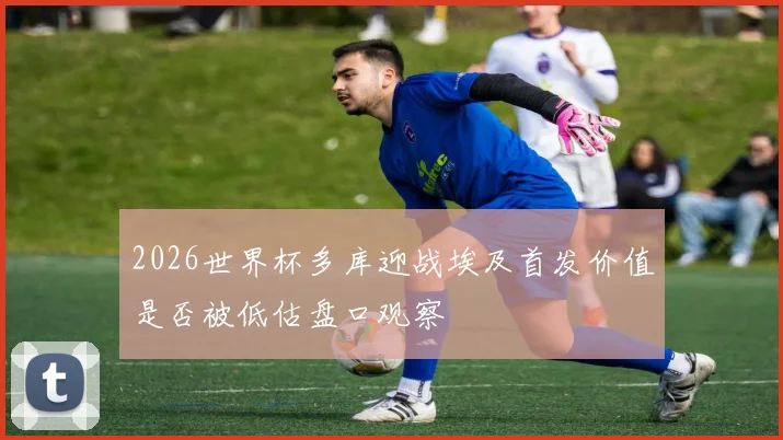 2026世界杯多库迎战埃及首发价值是否被低估盘口观察