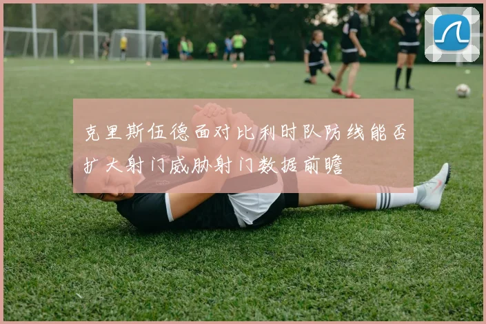 克里斯伍德面对比利时队防线能否扩大射门威胁射门数据前瞻