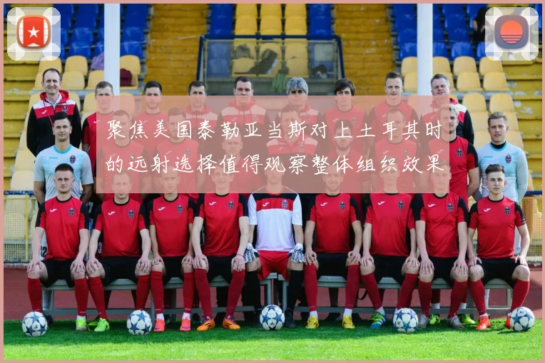聚焦美国泰勒亚当斯对上土耳其时的远射选择值得观察整体组织效果