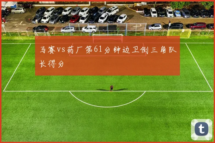 马赛vs药厂第61分钟边卫倒三角队长得分