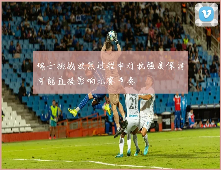 瑞士挑战波黑过程中对抗强度保持可能直接影响比赛节奏