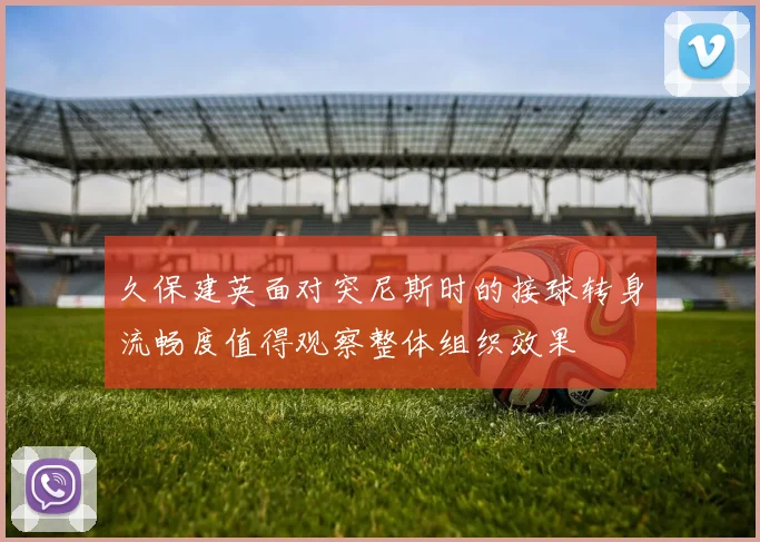 久保建英面对突尼斯时的接球转身流畅度值得观察整体组织效果