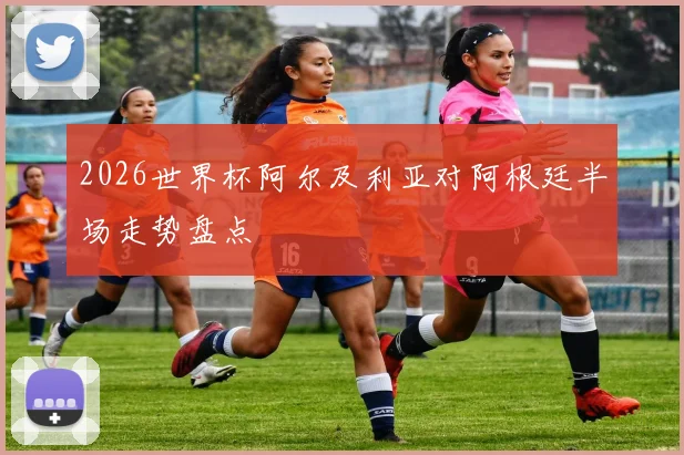 2026世界杯阿尔及利亚对阿根廷半场走势盘点