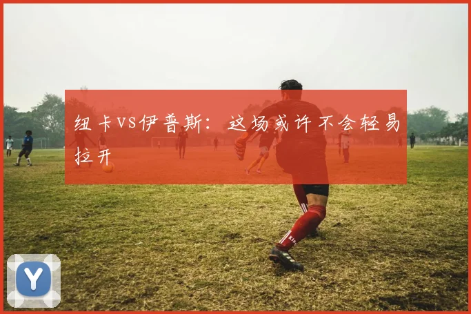 纽卡vs伊普斯：这场或许不会轻易拉开