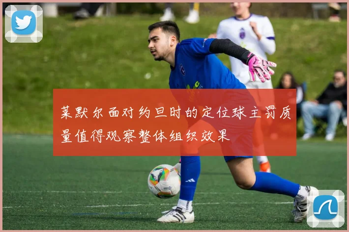 莱默尔面对约旦时的定位球主罚质量值得观察整体组织效果