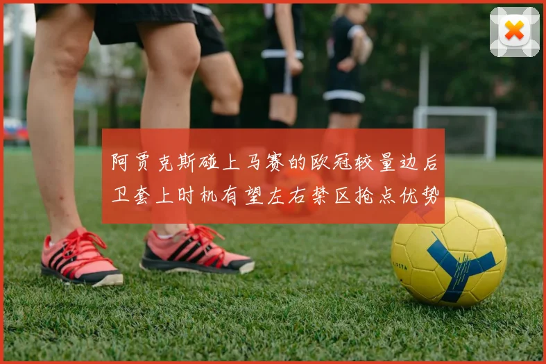 阿贾克斯碰上马赛的欧冠较量边后卫套上时机有望左右禁区抢点优势