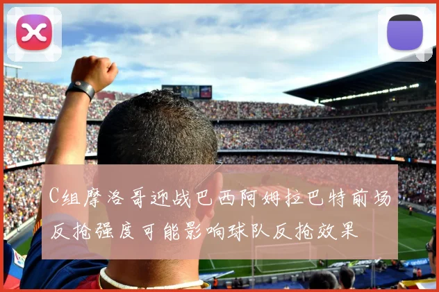 C组摩洛哥迎战巴西阿姆拉巴特前场反抢强度可能影响球队反抢效果