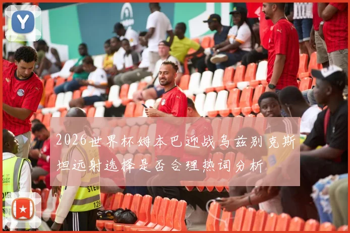 2026世界杯姆本巴迎战乌兹别克斯坦远射选择是否合理热词分析