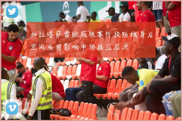 加拉塔萨雷欧冠联赛阶段防线身后空间或将影响中场接应层次
