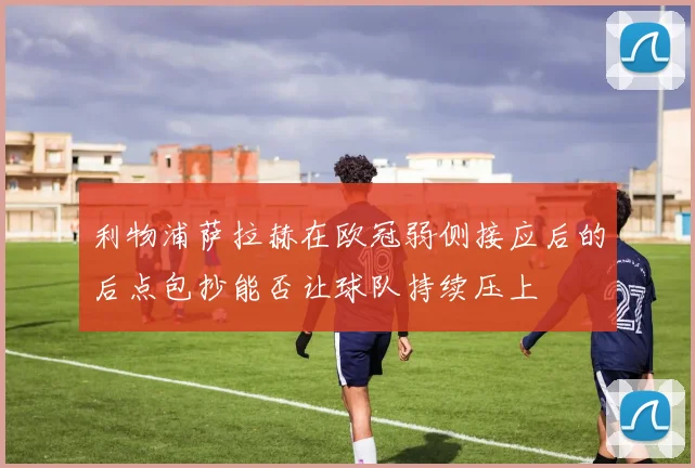 利物浦萨拉赫在欧冠弱侧接应后的后点包抄能否让球队持续压上