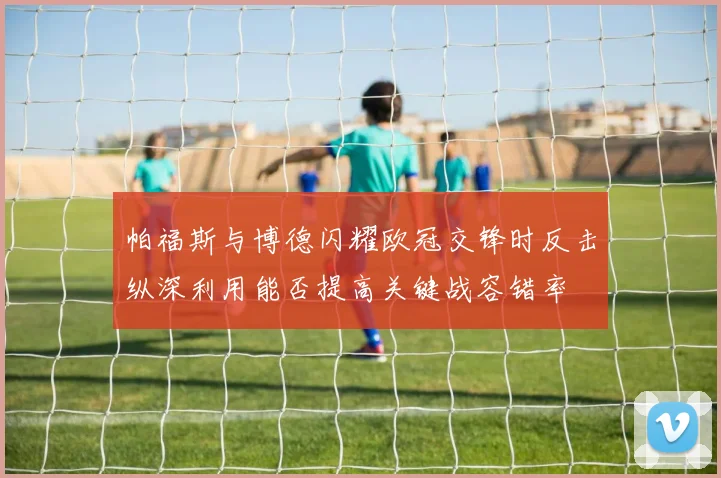 帕福斯与博德闪耀欧冠交锋时反击纵深利用能否提高关键战容错率