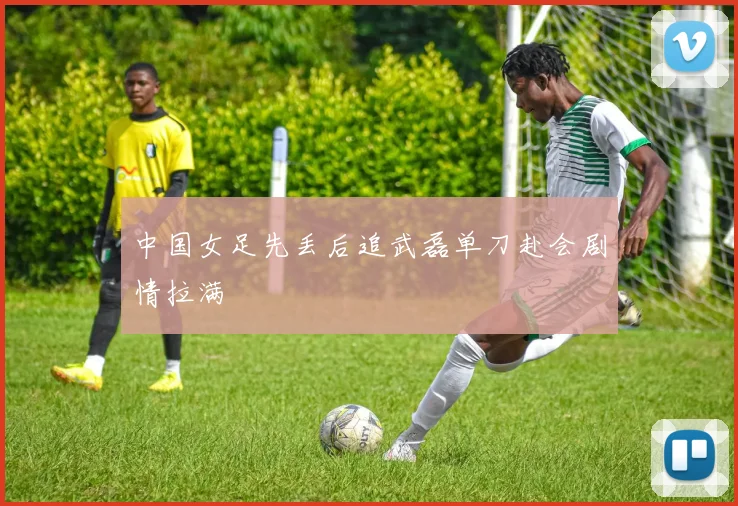 中国女足先丢后追武磊单刀赴会剧情拉满