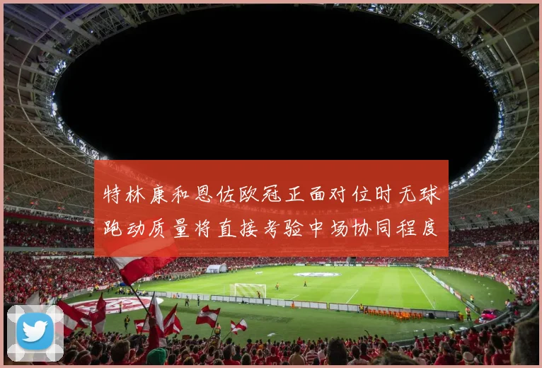特林康和恩佐欧冠正面对位时无球跑动质量将直接考验中场协同程度