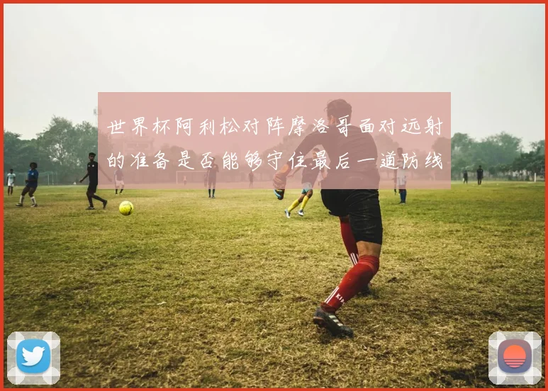 世界杯阿利松对阵摩洛哥面对远射的准备是否能够守住最后一道防线