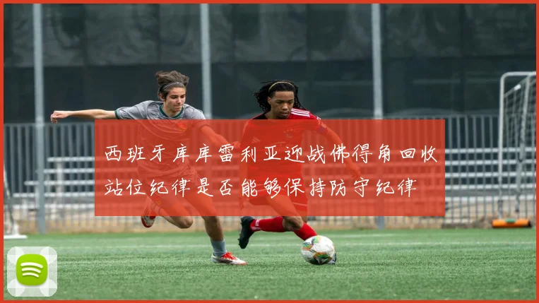 西班牙库库雷利亚迎战佛得角回收站位纪律是否能够保持防守纪律