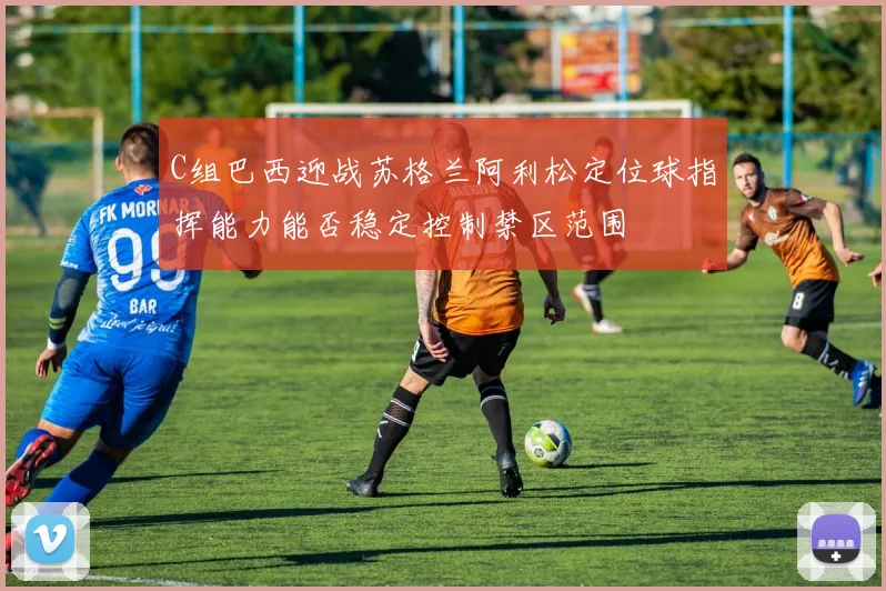 C组巴西迎战苏格兰阿利松定位球指挥能力能否稳定控制禁区范围
