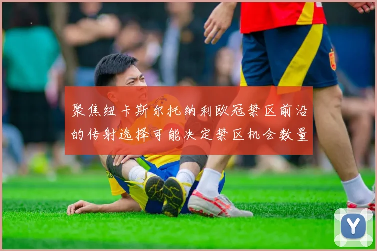 聚焦纽卡斯尔托纳利欧冠禁区前沿的传射选择可能决定禁区机会数量