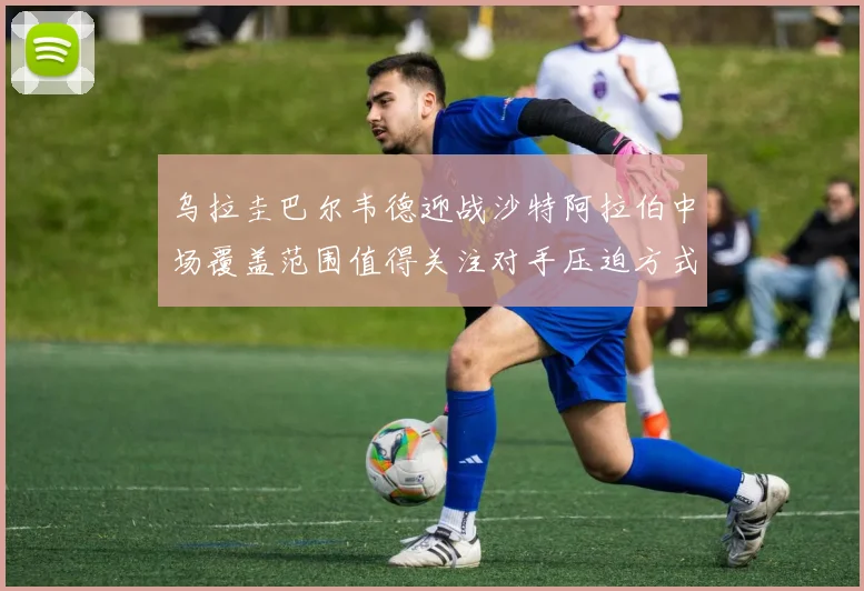 乌拉圭巴尔韦德迎战沙特阿拉伯中场覆盖范围值得关注对手压迫方式