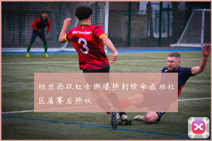 切尔西双红会燃爆热刺续命成功社区盾赛后热议