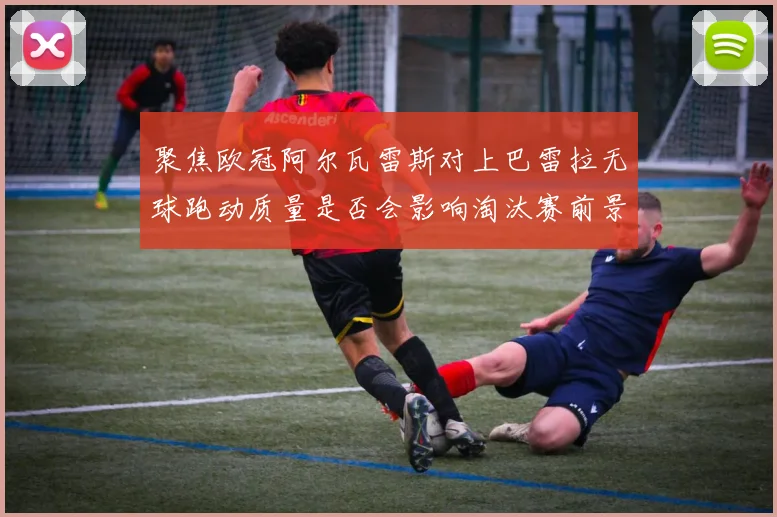 聚焦欧冠阿尔瓦雷斯对上巴雷拉无球跑动质量是否会影响淘汰赛前景