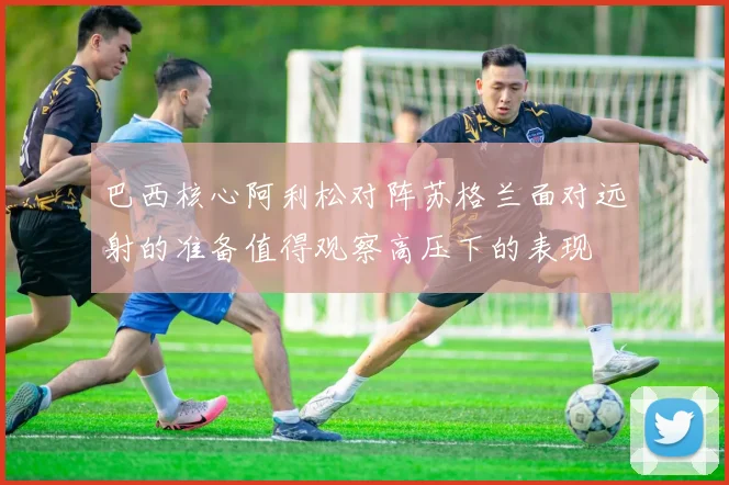 巴西核心阿利松对阵苏格兰面对远射的准备值得观察高压下的表现