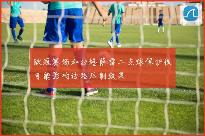 欧冠赛场加拉塔萨雷二点球保护很可能影响边路压制效果