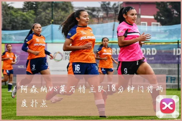 阿森纳vs莱万特主队18分钟门将两度扑点