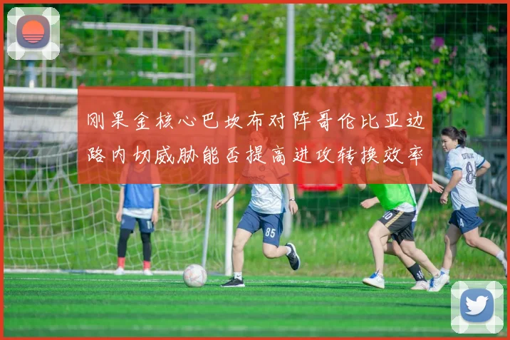 刚果金核心巴坎布对阵哥伦比亚边路内切威胁能否提高进攻转换效率