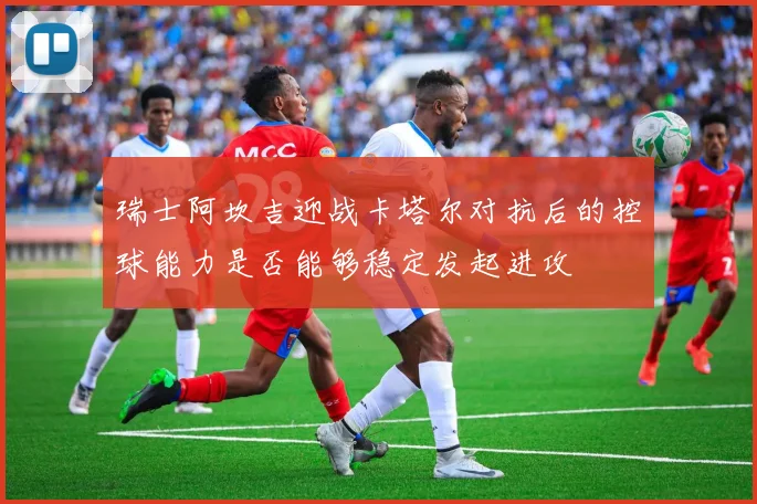 瑞士阿坎吉迎战卡塔尔对抗后的控球能力是否能够稳定发起进攻